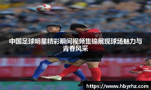 中国足球明星精彩瞬间视频集锦展现球场魅力与青春风采